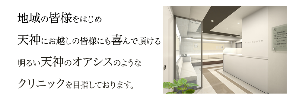 地域の皆様をはじめ、天神にお越しの皆様にも喜んでいただける明るい天神のオアシスのようなクリニックを目指しております